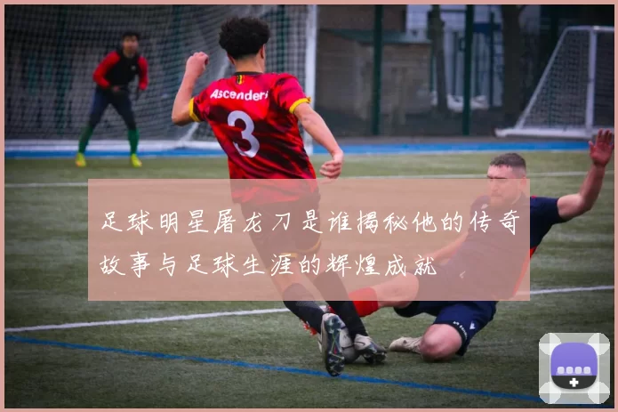 足球明星屠龙刀是谁揭秘他的传奇故事与足球生涯的辉煌成就
