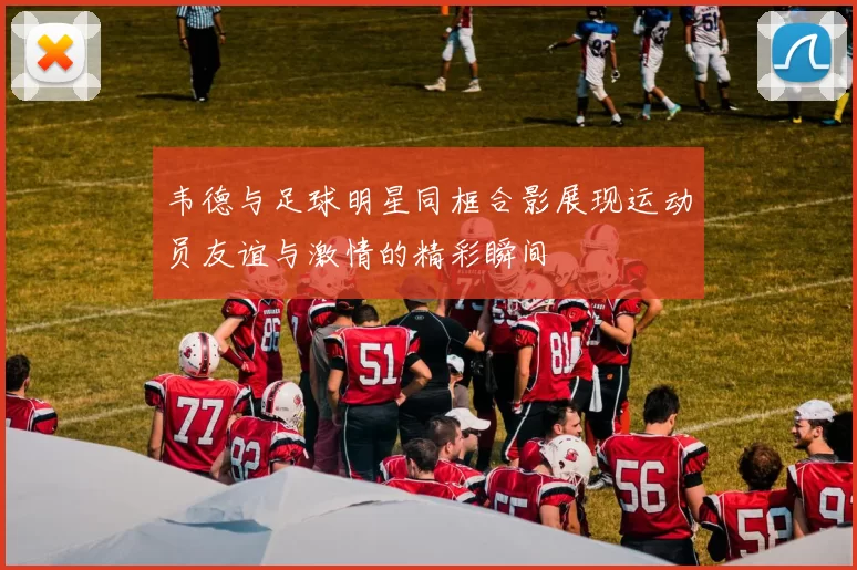 韦德与足球明星同框合影展现运动员友谊与激情的精彩瞬间