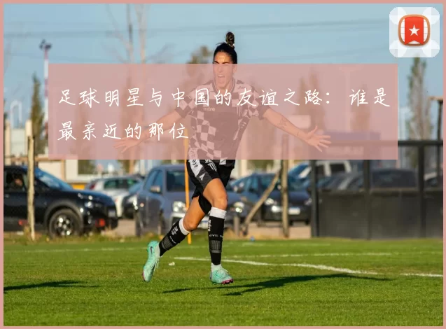足球明星与中国的友谊之路：谁是最亲近的那位