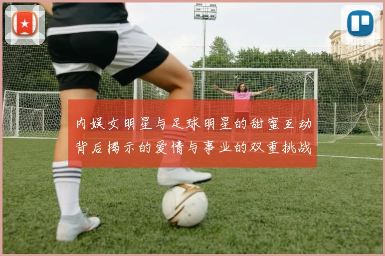 内娱女明星与足球明星的甜蜜互动背后揭示的爱情与事业的双重挑战