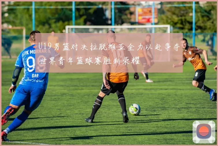 U19男篮对决拉脱维亚全力以赴争夺世界青年篮球赛胜利荣耀