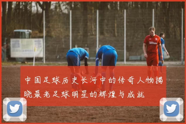 中国足球历史长河中的传奇人物揭晓最老足球明星的辉煌与成就