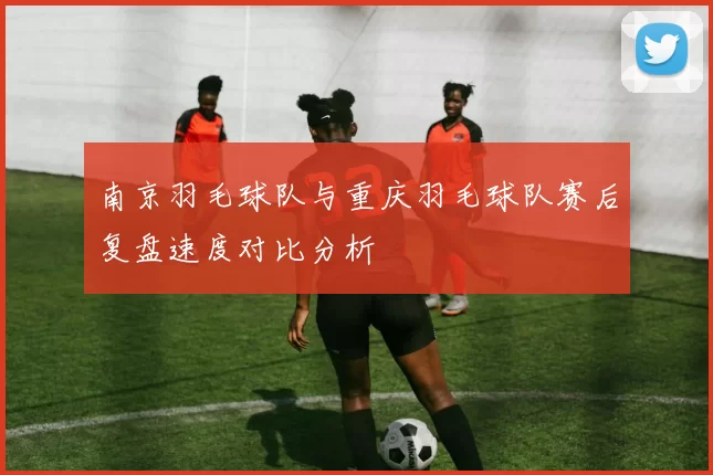 南京羽毛球队与重庆羽毛球队赛后复盘速度对比分析