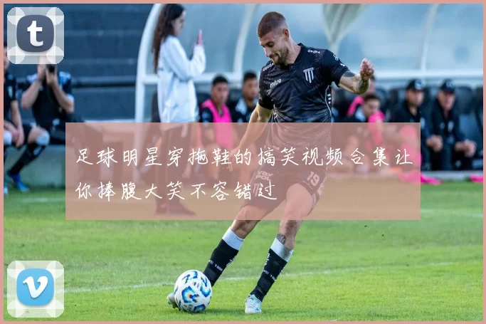 足球明星穿拖鞋的搞笑视频合集让你捧腹大笑不容错过