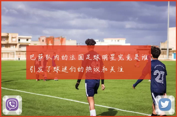 巴萨队内的法国足球明星究竟是谁引发了球迷们的热议和关注
