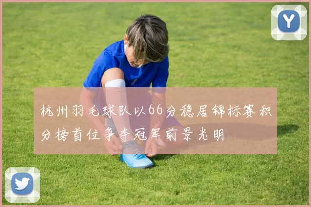 杭州羽毛球队以66分稳居锦标赛积分榜首位争夺冠军前景光明