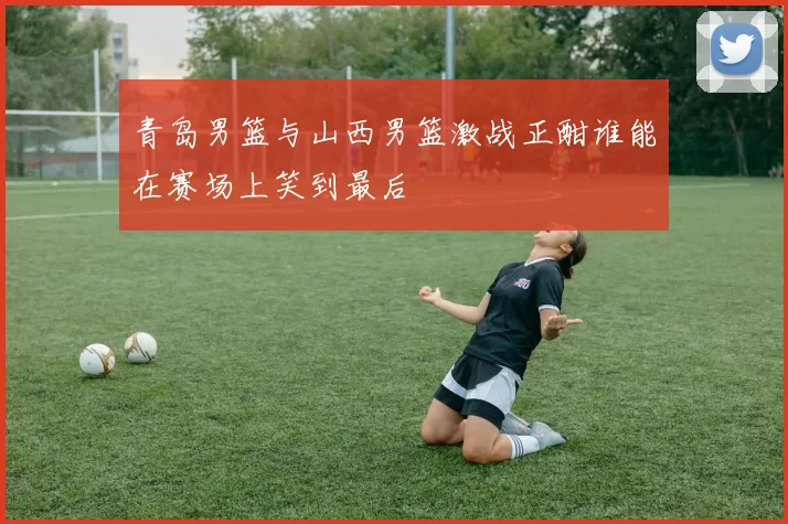 青岛男篮与山西男篮激战正酣谁能在赛场上笑到最后