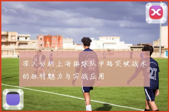 深入分析上海排球队中路突破战术的独特魅力与实战应用