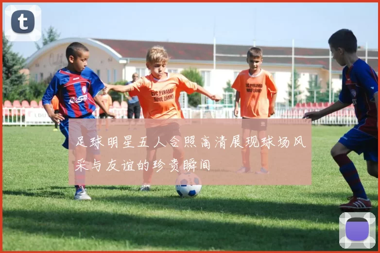 足球明星五人合照高清展现球场风采与友谊的珍贵瞬间