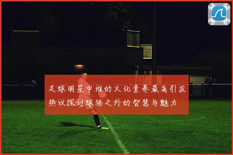 足球明星中谁的文化素养最高引发热议探讨球场之外的智慧与魅力