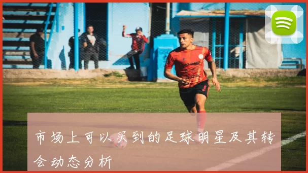 市场上可以买到的足球明星及其转会动态分析