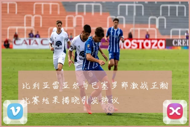 比利亚雷亚尔与巴塞罗那激战正酣比赛结果揭晓引发热议