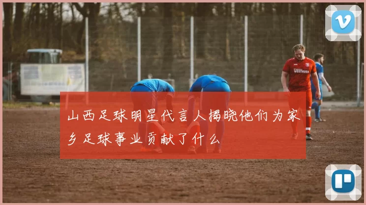 山西足球明星代言人揭晓他们为家乡足球事业贡献了什么