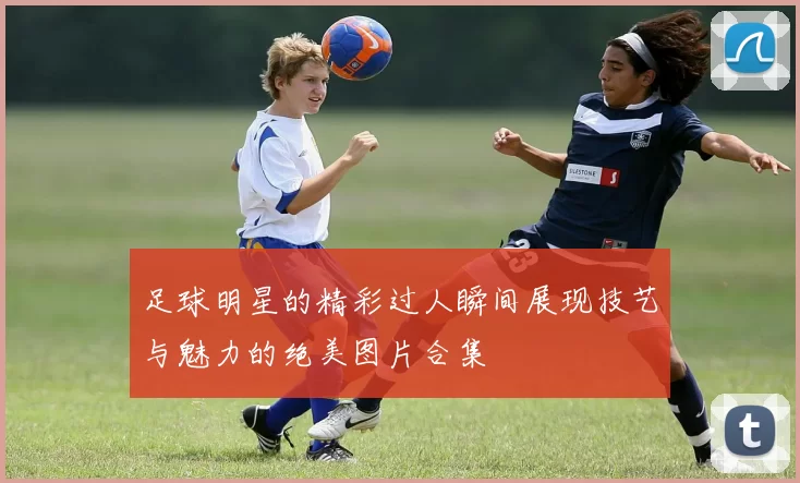 足球明星的精彩过人瞬间展现技艺与魅力的绝美图片合集