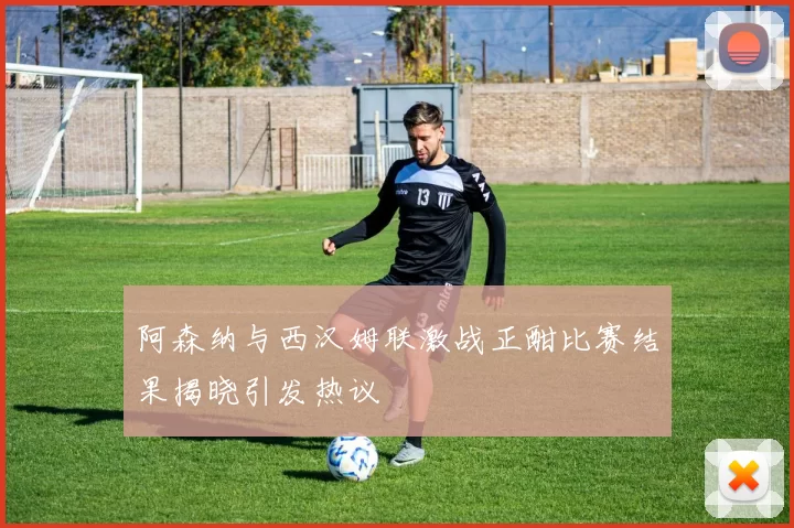 阿森纳与西汉姆联激战正酣比赛结果揭晓引发热议