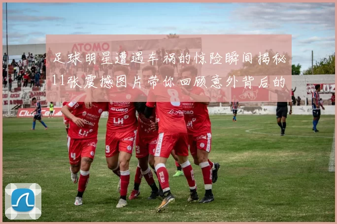 足球明星遭遇车祸的惊险瞬间揭秘11张震撼图片带你回顾意外背后的故事