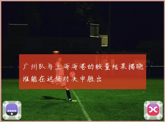 广州队与上海海港的较量结果揭晓谁能在这场对决中胜出