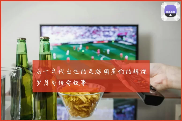 七十年代出生的足球明星们的辉煌岁月与传奇故事