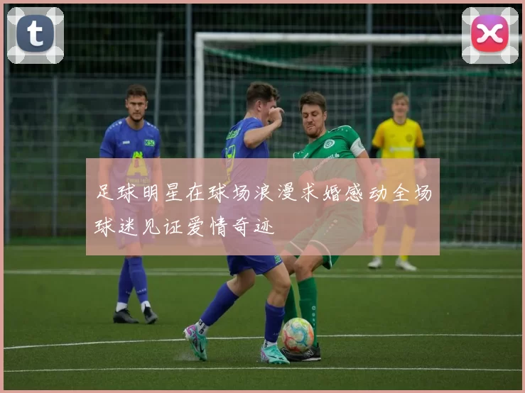 足球明星在球场浪漫求婚感动全场球迷见证爱情奇迹