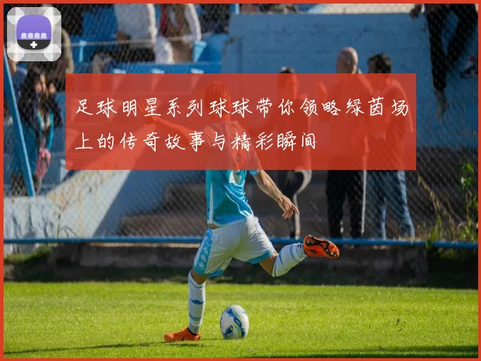 足球明星系列球球带你领略绿茵场上的传奇故事与精彩瞬间