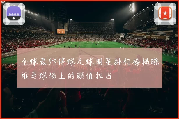 全球最帅停球足球明星排行榜揭晓谁是球场上的颜值担当