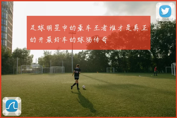 足球明星中的豪车王者谁才是真正的开最好车的球场传奇