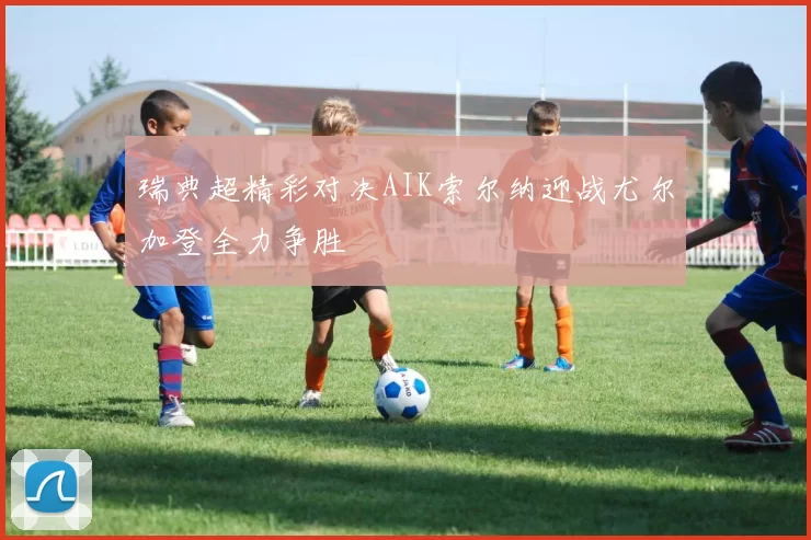 瑞典超精彩对决AIK索尔纳迎战尤尔加登全力争胜