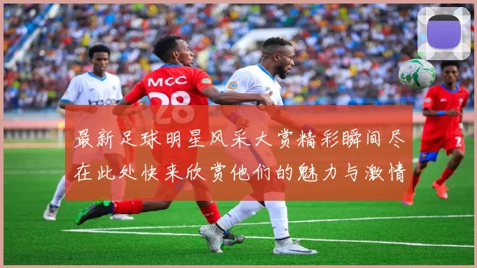 最新足球明星风采大赏精彩瞬间尽在此处快来欣赏他们的魅力与激情
