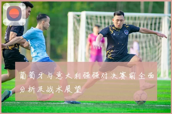 葡萄牙与意大利强强对决赛前全面分析及战术展望