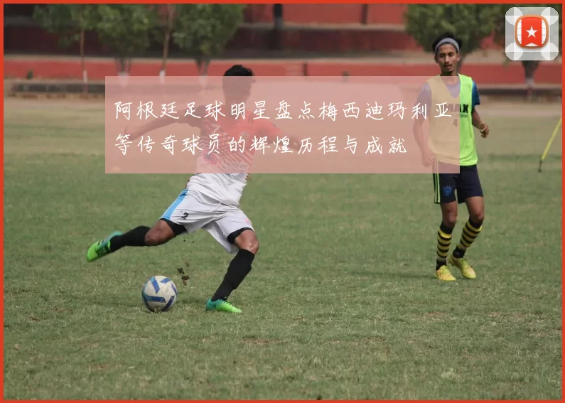 阿根廷足球明星盘点梅西迪玛利亚等传奇球员的辉煌历程与成就