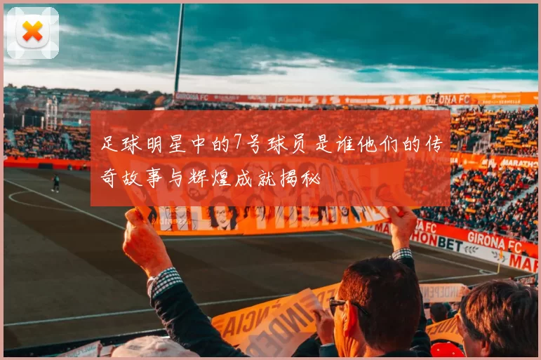 足球明星中的7号球员是谁他们的传奇故事与辉煌成就揭秘
