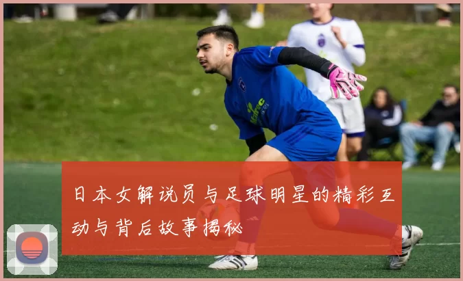 日本女解说员与足球明星的精彩互动与背后故事揭秘