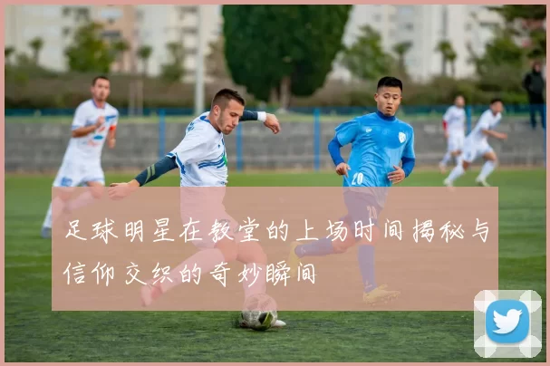 足球明星在教堂的上场时间揭秘与信仰交织的奇妙瞬间