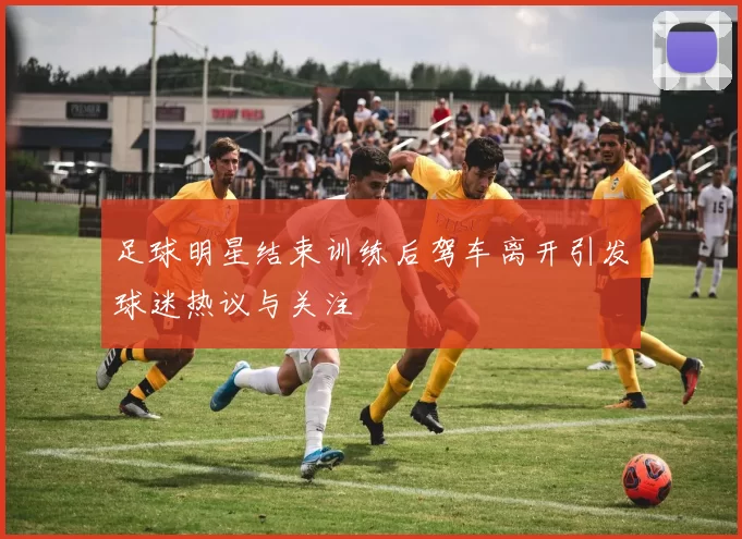 足球明星结束训练后驾车离开引发球迷热议与关注