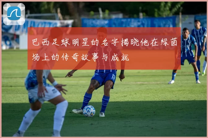 巴西足球明星的名字揭晓他在绿茵场上的传奇故事与成就
