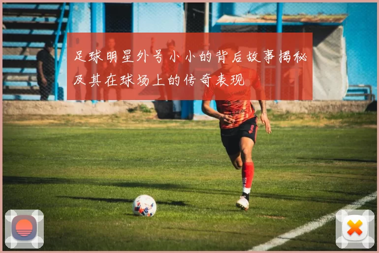 足球明星外号小小的背后故事揭秘及其在球场上的传奇表现