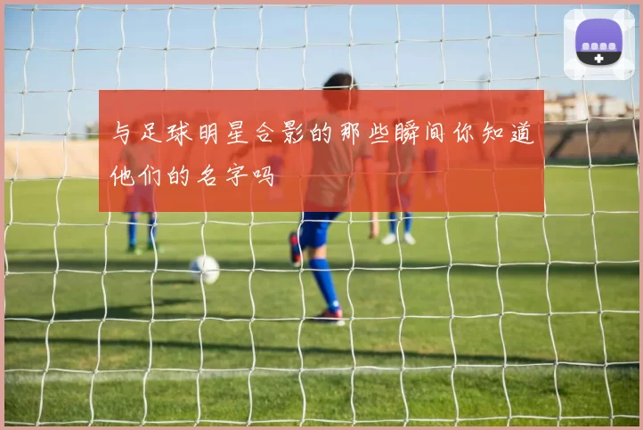 与足球明星合影的那些瞬间你知道他们的名字吗