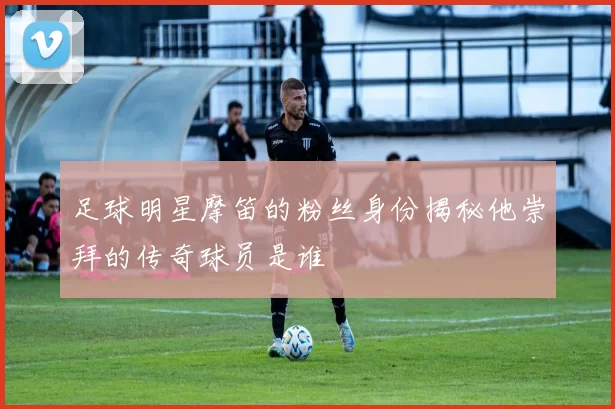足球明星摩笛的粉丝身份揭秘他崇拜的传奇球员是谁