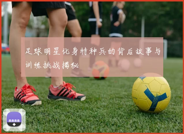 足球明星化身特种兵的背后故事与训练挑战揭秘