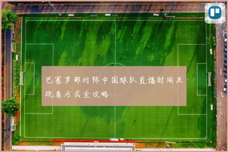 巴塞罗那对阵中国球队直播时间及观看方式全攻略
