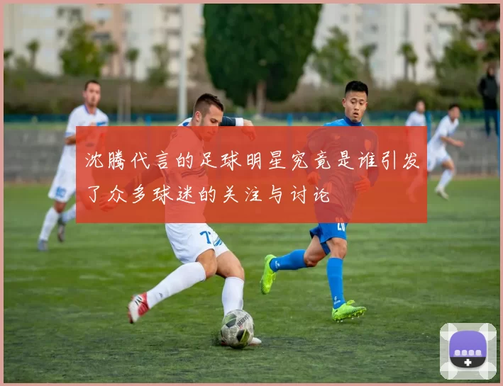 沈腾代言的足球明星究竟是谁引发了众多球迷的关注与讨论