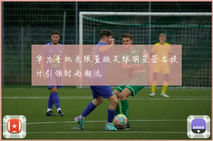 华为手机壳限量版足球明星签名设计引领时尚潮流