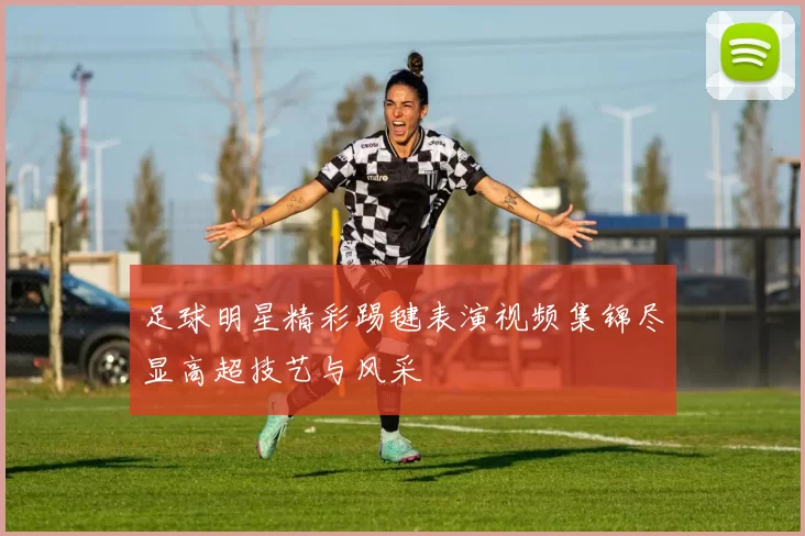 足球明星精彩踢毽表演视频集锦尽显高超技艺与风采