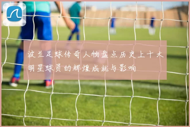 波兰足球传奇人物盘点历史上十大明星球员的辉煌成就与影响