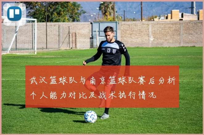 武汉篮球队与南京篮球队赛后分析个人能力对比及战术执行情况