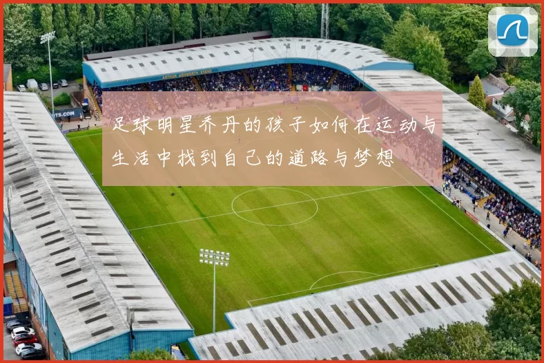 足球明星乔丹的孩子如何在运动与生活中找到自己的道路与梦想