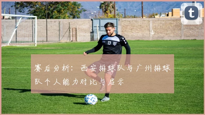 赛后分析：西安排球队与广州排球队个人能力对比与启示