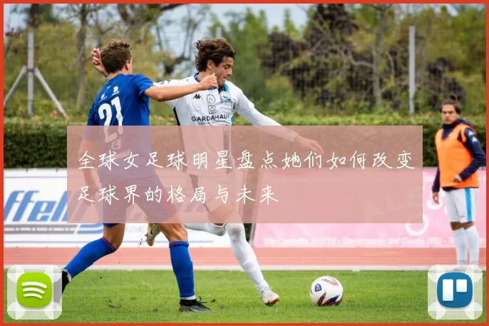 全球女足球明星盘点她们如何改变足球界的格局与未来