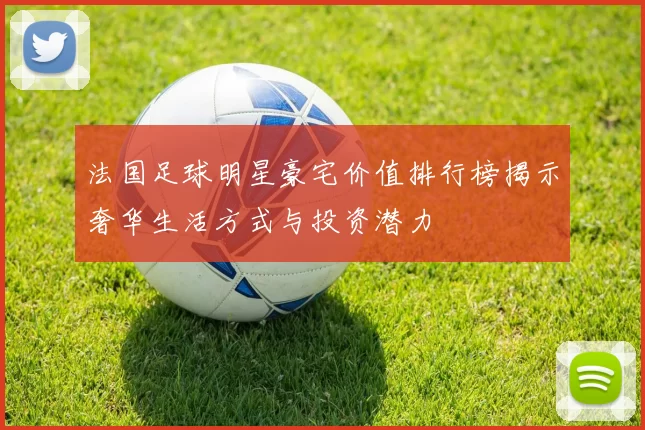 法国足球明星豪宅价值排行榜揭示奢华生活方式与投资潜力