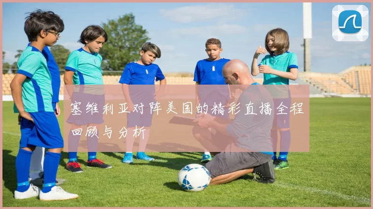 塞维利亚对阵美国的精彩直播全程回顾与分析